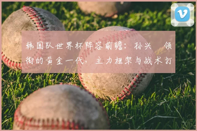 韩国队世界杯阵容前瞻：孙兴慜领衔的黄金一代，主力框架与战术打法解析