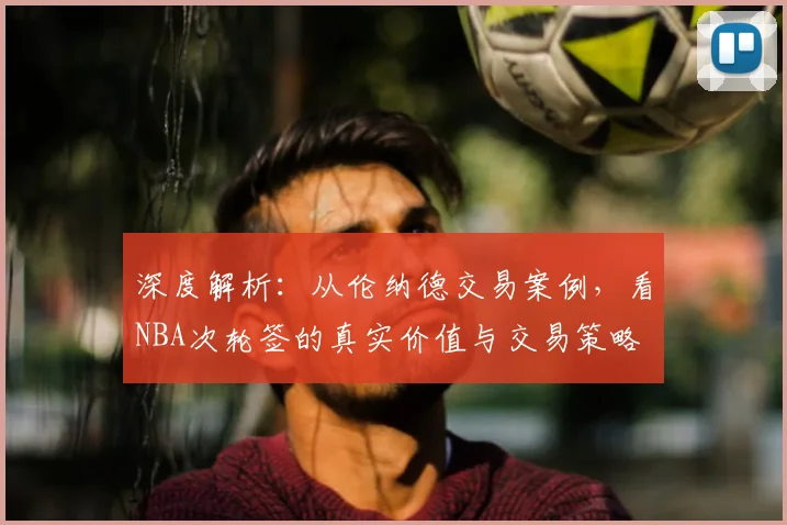 深度解析：从伦纳德交易案例，看NBA次轮签的真实价值与交易策略