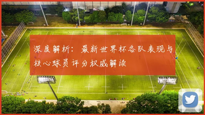 深度解析:最新世界杯各队表现与核心球员评分权威解读