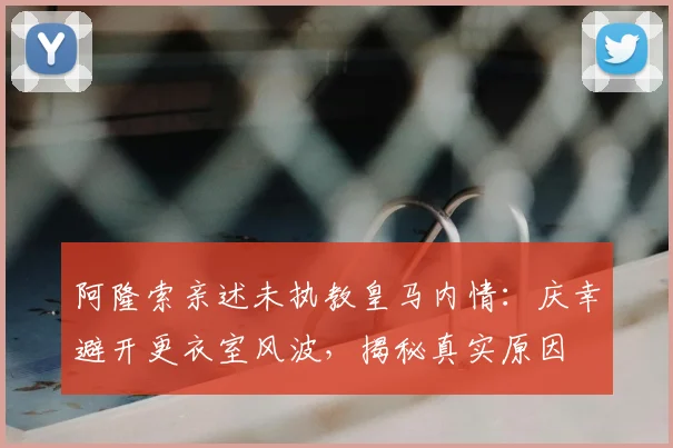 阿隆索亲述未执教皇马内情：庆幸避开更衣室风波，揭秘真实原因