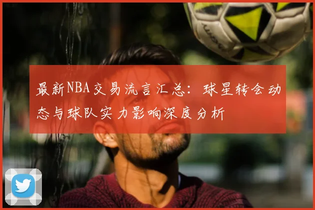 最新NBA交易流言汇总：球星转会动态与球队实力影响深度分析