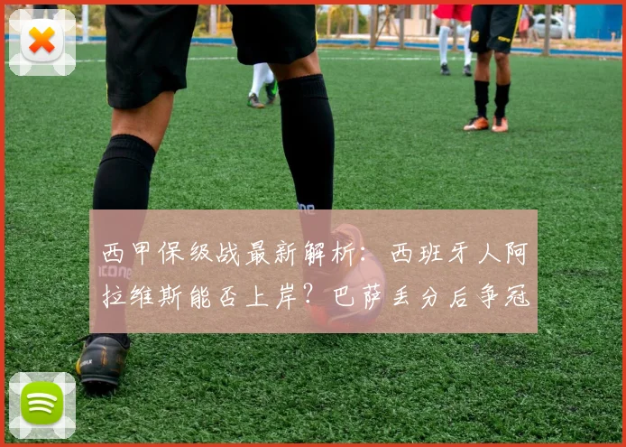 西甲保级战最新解析:西班牙人阿拉维斯能否上岸?巴萨丢分后争冠形势详解