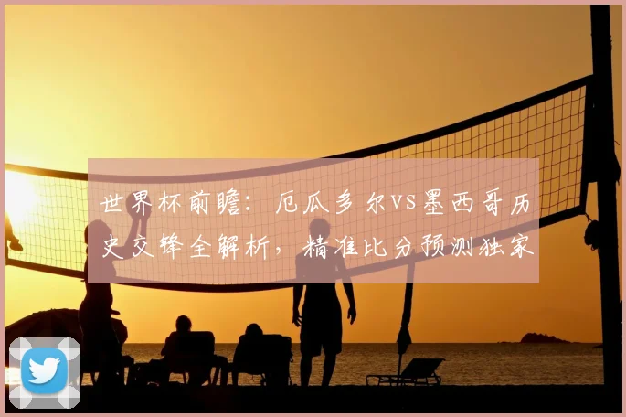 世界杯前瞻:厄瓜多尔vs墨西哥历史交锋全解析,精准比分预测独家放送